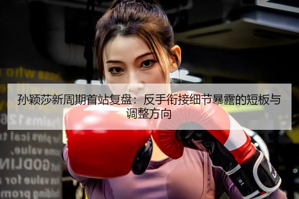 孙颖莎新周期首站复盘：反手衔接细节暴露的短板与调整方向