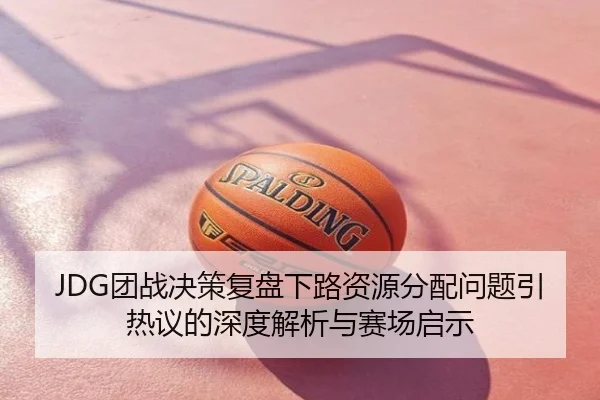 JDG团战决策复盘下路资源分配问题引热议的深度解析与赛场启示