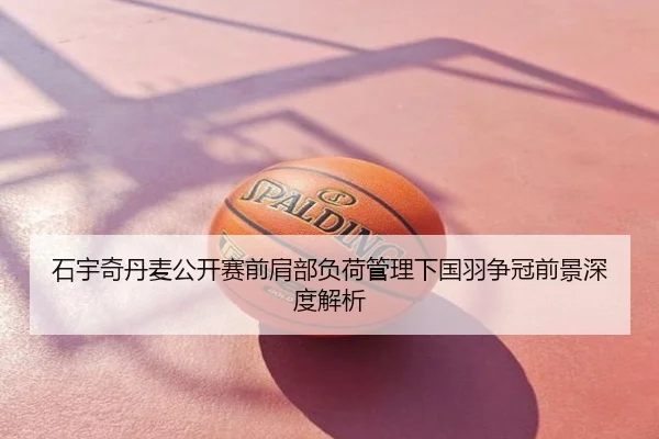 石宇奇丹麦公开赛前肩部负荷管理下国羽争冠前景深度解析